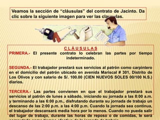 Veamos la sección de “cláusulas” del contrato de Jacinto. Da clic sobre la siguiente imagen para ver las clausulas.C L Á U S U L A S PRIMERA.- El presente contrato lo celebran las partes por tiempo indeterminado.SEGUNDA.- El trabajador prestará sus servicios al patrón como carpintero en el domicilio del patrón ubicado en avenida Mariscal # 301, Distrito de Los Olivos y con salario de S/. 100.00 (CIEN NUEVOS SOLES 00/100 N.S.) diarios.TERCERA.- Las partes convienen en que el trabajador prestará sus servicios al patrón de lunes a sábado, iniciando su jornada a las 8:00 a.m. y terminando a las 6:00 p.m., disfrutando durante su jornada de trabajo un descanso de las 2:00 p.m. a las 4:00 p.m. Cuando la jornada sea continua, el trabajador descansará media hora por lo menos. Cuando no pueda salir del lugar de trabajo, durante las horas de reposo o de comidas, le será computado como tiempo efectivo de la jornada de trabajo.