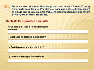 De estas tres primeras cláusulas podemos obtener información muy importante para Jacinto. Por ejemplo, sabemos cuánto dinero ganará al día, de qué hora a qué hora trabajará. Sabemos también que tendrá tiempo para comer y descansar. Conteste las siguientes preguntas.¿Cuántos días a la semana trabajará Jacinto?¿Cuál será su horario de trabajo?¿Cuánto ganará al día Jacinto?¿Dónde tendrá que ir a trabajar?