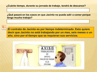 ¿Cuánto tiempo, durante su jornada de trabajo, tendrá de descanso? ¿Qué pasará en los casos en que Jacinto no pueda salir a comer porque tenga mucho trabajo?El contrato de Jacinto es por tiempo indeterminado. Esto quiere decir que Jacinto no está trabajando por un mes, seis meses o un año, sino por el tiempo que se requieran sus servicios.
