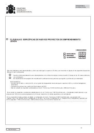 SERVICIO PÚBLICO
DE EMPLEO ESTATAL

MINISTERIO
DE EMPLEO Y
SEGURIDAD SOCIAL

CLÁUSULAS ESPECÍFICAS DE NUEVOS PROYECTOS DE EMPRENDIMIENTO
JOVEN

CÓDIGO DE CONTRATO
TIEMPO COMPLETO
TIEMPO PARCIAL

1

0

0

2

0

0

FIJO DISCONTINUO

3

0

0

Que el/la trabajador/a está desempleado/a y tiene una edad igual o superior a 45 años y se encuentra en alguna de las siguientes situaciones:
(Marque lo que corresponda)
Inscrito/a ininterrumpidamente como desempleado/a en la oficina de empleo al menos durante 12 meses en los 18 meses anteriores
a la contratación.
Ser beneficiario/a del programa de recualificación profesional de las personas que agoten su protección por desempleo.
El/la empleador/a:
- Es menor de 30 años, o menor de 35 con un grado de discapacidad reconocido igual o superior al 33%, y no tiene trabajadores
asalariados.
- Contraten por primera vez a partir del 24 de febrero de 2013
- Que se cumplen los requisitos contemplados en el art. 11 de la Ley 11/2013 de 26 de julio ( BOE de 27 de julio ).

Si se reúnen los requisitos y condiciones establecidos en el art.11 de la Ley 11/2013 de 26 de julio , el empleador tendrá derecho a una
reducción del 100% de la cuota empresarial a la S. Social durante los 12 meses siguientes a a la contratación
En lo no previsto en este contrato, se estará a lo dispuesto en el art. 11 de la Ley 11/2013 de 26 de julio , a la sección I del
capítulo I de la Ley 43/2006, salvo lo establecido en su art.2.7, así como a lo dispuesto en el Estatuto de los Trabajadores, aprobado por
el R.D.Legislativo 1/1995, de 24 de marzo ( BOE de 29 de marzo) y en el Convenio Colectivo de..........................................................................
..........................................................................................................................................................................................................................

10
http://www.sepe.es

 