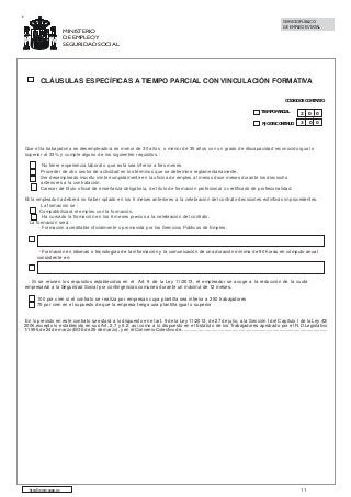 MINISTERIO
DE EMPLEO Y
SEGURIDAD SOCIAL

SERVICIO PÚBLICO
DE EMPLEO ESTATAL

CLÁUSULAS ESPECÍFICAS A TIEMPO PARCIAL CON VINCULACIÓN FORMATIVA
CÓDIGO DE CONTRATO
TIEMPO PARCIAL

2

0

0

FIJO DISCONTINUO

3

0

0

Que el/la trabajador/a es desempleado/a es menor de 30 años o menor de 35 años con un grado de discapacidad reconocido igual o
superior al 33% y cumple alguno de los siguientes requisitos :
No tener experiencia laboral o que ésta sea inferior a tres meses.
Proceder de otro sector de actividad en los términos que se determine reglamentariamente.
Ser desempleado inscrito ininterrumpidamente en la oficina de empleo al menos doce meses durante los dieciocho
anteriores a la contratación.
Carecer de título oficial de enseñanza obligatoria, de título de formación profesional o certificado de profesionalidad.
El/la empleador/a deberá no haber optado en los 6 meses anteriores a la celebración del contrato decisiones extintivas improcedentes.
La formación se :
Compatibilizará el empleo con la formación.
Ha cursado la formación en los 6 meses previos a la celebración del contrato.
La formación será :
- Formación acreditable oficialmente o promovida por los Servicios Públicos de Empleo.

- Formación en idiomas o tecnologías de la información y la comunicación de una duración mínima de 90 horas en cómputo anual
consistente en:

. Si se reúnen los requisitos establecidos en el Art. 9 de la Ley 11/2013, el empleador se acoge a la reducción de la cuota
empresarial a la Seguridad Social por contingencias comunes durante un máxima de 12 meses.
100 por cien si el contrato se realiza por empresas cuya plantilla sea inferior a 250 trabajadores
75 por cien en el supuesto de que la empresa tenga una plantilla igual o superior
En lo previsto en este contrato se estará a lo dispuesto en el art. 9 de la Ley 11/2013, de 27 de julio, a la Sección I del Capítulo I de la Ley 43/
2006,excepto lo establecido en sus Art. 2.7 y 6.2, así como a lo dispuesto en el Estatuto de los Trabajadores aprobado por el R.D.Legislativo
1/1995,de 24 de marzo (BOE de 29 de marzo), y en el Convenio Colectivo de................................................................................................................

http://www.sepe.es

11

 
