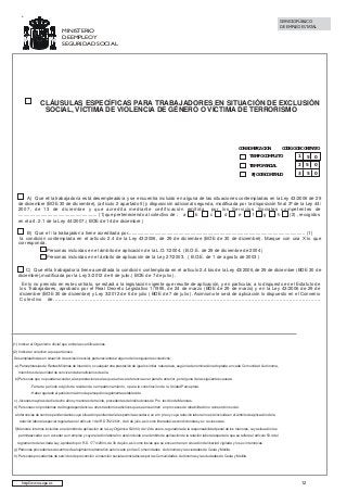 SERVICIO PÚBLICO
DE EMPLEO ESTATAL

MINISTERIO
DE EMPLEO Y
SEGURIDAD SOCIAL

CLÁUSULAS ESPECÍFICAS PARA TRABAJADORES EN SITUACIÓN DE EXCLUSIÓN
SOCIAL, VÍCTIMA DE VIOLENCIA DE GÉNERO O VÍCTIMA DE TERRORISMO

CON BONIFICACIÓN

CÓDIGO DE CONTRATO

TIEMPO COMPLETO

1

5

0

TIEMPO PARCIAL

2

5

0

3

5

0

FIJO DISCONTINUO

A) Que el/la trabajador/a está desempleado/a y se encuentra incluido en alguna de las situaciones contempladas en la Ley 43/2006 de 29
de diciembre (BOE 30 de diciembre), (artículo 2 apartado 5) y disposición adicional segunda, modificada por la disposición final 3ª de la Ley 44/
2007, de 13 de diciembre y que acredita mediante certificación emitida por los Servicios Sociales competentes de
........................................................... (1)que perteneciendo al colectivo de : a
b
c
d
e
f
g
h
(2) , recogidos
en el art. 2.1 de la Ley 44/2007.( BOE de 14 de diciembre )
B) Que el /la trabajador/a tiene acreditada por..................................................................................................................................... (1)
la condición contemplada en el artículo 2.4 de la Ley 43/2006, de 29 de diciembre (BOE de 30 de diciembre). Marque con una X lo que
corresponda.
Personas incluidas en el ámbito de aplicación de la L.O.1/2004. ( B.O.E. de 29 de diciembre de 2004 )
Personas incluidas en el ámbito de aplicación de la Ley 27/2003. ( B.O.E. de 1 de agosto de 2003 )
C) Que el/la trabajador/a tiene acreditada la condición contemplada en el artículo 2.4 bis de la Ley 43/2006,de 29 de diciembre (BOE 30 de
diciembre),modificada por la Ley 3/2012 de 6 de julio.( BOE de 7 de julio ).
En lo no previsto en este contrato, se estará a la legislación vigente que resulte de aplicación, y en particular, a lo dispuesto en el Estatuto de
los Trabajadores, aprobado por el Real Decreto Legislativo 1/1995, de 24 de marzo (BOE de 29 de marzo) y en la Ley 43/2006 de 29 de
diciembre (BOE 30 de diciembre) y Ley 3/2012 de 6 de julio ( BOE de 7 de julio ). Asimismo le será de aplicación lo dispuesto en el Convenio
Colectivo de..................................................................................................................................................................

(1) Indicar el Organismo oficial que emite las certificaciones
(2) Indicar el colectivo a que pertenece
Desempleados/as en situación de exclusión social, pertenecientes a alguno de los siguientes colectivos:
a) Perceptores/as de Rentas Mínimas de Inserción, o cualquier otra prestación de igual o similar naturaleza, según la denominación adoptada en cada Comunidad Autónoma,
miembros de la unidad de convivencia beneficiarios de ella.
b) Personas que no puedan acceder a las prestaciones a las que se hace referencia en el párrafo anterior, por alguna de las siguientes causas:
- Falta de período exigido de residencia o empadronamiento, o para la constitución de la Unidad Perceptora.
- Haber agotado el período máximo de percepción legalmente establecido.
c) Jóvenes mayores de dieciocho años y menores de treinta, procedentes de Instituciones de Pro tección de Menores.
d) Personas con problemas de drogodependencia u otros trastornos adictivos que se encuentren en procesos de rehabilitación o reinserción social.
e Internos/as de centros penitenciarios cuya situación penitenciaria les permita acceder a un em pleo y cuya relación laboral no esté incluida en el ámbito de aplicación de la
relación laboral especial regulada en el artículo 1 del RD 782/2001, de 6 de julio, así como liberados/as condicionales y ex reclusos/as.
f) Menores internos incluidos en el ámbito de aplicación de la Ley Orgánica 5/2000, de 12 de enero, reguladora de la responsabilidad penal de los menores, cuya situación les
permitaacceder a un acceder a un empleo y cuya relación laboral no esté incluida en el ámbito de aplicación de la relación laboral especial a que se refiere el artículo 53.4 del
reglamento de la citada Ley, aprobado por R.D. 1774/2004, de 30 de julio, así como los/as que se encuentren en situación de libertad vigilada y los ex internos/as.
g) Personas procedentes de centros de alojamiento alternativo autorizado por las Comunidades Autónomas y las ciudades de Ceuta y Melilla.
h) Personas procedentes de servicios de prevención e inserción social autorizados/as por las Comunidades Autónomas y las ciudades de Ceuta y Melilla.

http://www..sepe.es

12

 