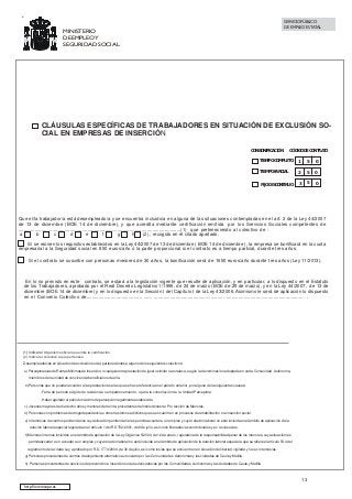 SERVICIO PÚBLICO
DE EMPLEO ESTATAL

MINISTERIO
DE EMPLEO Y
SEGURIDAD SOCIAL

CLÁUSULAS ESPECÍFICAS DE TRABAJADORES EN SITUACIÓN DE EXCLUSIÓN SOCIAL EN EMPRESAS DE INSERCIÓN
CON BONIFICACIÓN

CÓDIGO DE CONTRATO

TIEMPO COMPLETO

1

5

0

TIEMPO PARCIAL

2

5

0

FIJO DISCONTINUO

3

5

0

Que el/la trabajador/a está desempleado/a y se encuentra incluido/a en alguna de las situaciones contempladas en el art. 2 de la Ley 44/2007
de 13 de diciembre (BOE 14 de diciembre), y que acredita mediante certificación emitida por los Servicios Sociales competentes de
........................................................................................................................(1) que perteneciendo al colectivo de :
a
b
c
d
e
f
g
h
(2) , recogido en el citado apartado.
Si se reúnen los requisitos establecidos en la Ley 44/2007 de 13 de diciembre ( BOE 14 de diciembre ), la empresa se bonificará en la cuota
empresarial a la Seguridad social en 850 euros/año ó la parte proporcional si el contrato es a tiempo partcial, durante tres años.
. Si el contrato se suscribe con personas menores de 30 años, la bonificación será de 1650 euros/año durante tres años (Ley 11/2013).

En lo no previsto en este contrato, se estará a la legislación vigente que resulte de aplicación, y en particular, a lo dispuesto en el Estatuto
de los Trabajadores, aprobado por el Real Decreto Legislativo 1/1995, de 24 de marzo (BOE de 29 de marzo), y en la Ley 44/2007, de 13 de
diciembre (BOE 14 de diciembre) y en lo dispuesto en la Sección I del Capítulo I de la Ley 43/2006. Asimismo le será de aplicación lo dispuesto
en el Convenio Colectivo de......................................... ...... .................................................... .......................................................... .

(1) Indicar el Organismo oficial que emite la certificación
(2) Indicar el colectivo a que pertenece.
Desempleados/as en situación de exclusión social, pertenecientes a alguno de los siguientes colectivos:
a) Perceptores/as de Rentas Mínimas de Inserción, o cualquier otra prestación de igual o similar naturaleza, según la denominación adoptada en cada Comunidad Autónoma,
miembros de la unidad de convivencia beneficiarios de ella.
b) Personas que no puedan acceder a las prestaciones a las que se hace referencia en el párrafo anterior, por alguna de las siguientes causas:
- Falta de período exigido de residencia o empadronamiento, o para la constitución de la Unidad Perceptora.
- Haber agotado el período máximo de percepción legalmente establecido.
c) Jóvenes mayores de dieciocho años y menores de treinta, procedentes de Instituciones de Pro tección de Menores.
d) Personas con problemas de drogodependencia u otros trastornos adictivos que se encuentren en procesos de rehabilitación o reinserción social.
e) Internos/as de centros penitenciarios cuya situación penitenciaria les permita acceder a un em pleo y cuya relación laboral no esté incluida en el ámbito de aplicación de la
relación laboral especial regulada en el artículo 1 del RD 782/2001, de 6 de julio, así como liberados/as condicionales y ex reclusos/as.
f) Menores internos incluidos en el ámbito de aplicación de la Ley Orgánica 5/2000, de 12 de enero, reguladora de la responsabilidad penal de los menores, cuya situación les
permitaacceder a un acceder a un empleo y cuya relación laboral no esté incluida en el ámbito de aplicación de la relación laboral especial a que se refiere el artículo 53.4 del
reglamento de la citada Ley, aprobado por R.D. 1774/2004, de 30 de julio, así como los/as que se encuentren en situación de libertad vigilada y los ex internos/as.
g) Personas procedentes de centros de alojamiento alternativo autorizado por las Comunidades Autónomas y las ciudades de Ceuta y Melilla.
h) Personas procedentes de servicios de prevención e inserción social autorizados/as por las Comunidades Autónomas y las ciudades de Ceuta y Melilla.

13
http://www.sepe.es

 