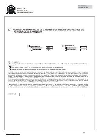 SERVICIO PÚBLICO
DE EMPLEO ESTATAL

MINISTERIO
DE EMPLEO Y
SEGURIDAD SOCIAL

CLÁUSULAS ESPECÍFICAS DE MAYORES DE 52 AÑOS BENEFICIARIOS DE
SUBSIDIOS POR DESEMPLEO

TIEMPO COMPLETO
CON BONIFICACIÓN
SIN BONIFICACIÓN

FIJO DISCONTINUO

1

5

0

1

0

0

CON BONIFICACIÓN
SIN BONIFICACIÓN

3

5

0

3

0

0

El/la trabajador/a
Que es mayor de 52 años, se encuentra inscrito en el Servicio Público de Empleo y es beneficiario/a de cualquiera de los subsidios por
desempleo:
Recogidos en el art. 215 del Texto Refundido de la Ley General de la Seguridad Social.
Trabajadores/as eventuales incluidos en el Régimen Especial Agrario de la Seguridad Social.
La Entidad Gestora de las prestaciones abonará mensualmente al/a la trabajador/a el 50% de la cuantía del subsidio durante la vigencia
del contrato, con el límite máximo del doble del período pendiente de percibirlo. El/la empresario/a, durante este tiempo, tendrá cumplida
la obligación del pago del salario que corresponda al/a la trabajador/a, completando la cuantía del subsidio recibido por el/la trabajador/
a hasta el importe de dicho salario, siendo responsable de las cotizaciones a la Seguridad Social por todas las contingencias y por el
total del salario indicado, incluyendo el importe del subsidio.
En el supuesto de trabajadores/as incluidos/as en el REASS, la entidad gestora abonará al/a la trabajador/a el 50% del importe de la
cuota fija del Régimen Especial Agrario de la Seguridad Social durante la vigencia del contrato y el/la empresario/a será responsable de
la cotización por jornadas reales al REASS por las contingencias que correspondan
Si se reúnen los requisitos y condiciones establecidos en la Ley 43/2006 de 29 de diciembre (BOE 30 de diciembre), y pertenece a algún
colectivo de esta ley o se cumplen los requisitos y condiciones y pertenece al colectivo mayor de 45 años de la Ley 3/2012 de 6 de julio ( BOE
de 7 de julio), la empresa así como los/as trabajadores/as autonomos/as se bonificarán en las cuotas empresariales a la Seguridad Social:

COLECTIVO

http://www.sepe.es

14

 