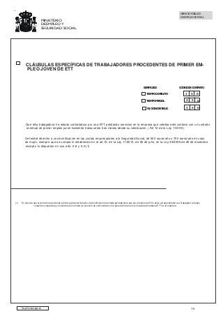 SERVICIO PÚBLICO
DE EMPLEO ESTATAL

MINISTERIO
DE EMPLEO Y
SEGURIDAD SOCIAL

CLÁUSULAS ESPECÍFICAS DE TRABAJADORES PROCEDENTES DE PRIMER EMPLEO JOVEN DE ETT

BONIFICADO

CÓDIGO DE CONTRATO

TIEMPO COMPLETO

1

5

0

TIEMPO PARCIAL

2

5

0

FIJO DISCONTINUO

3

5

0

Que el/la trabajador/a ha estado contratado/a por una ETT prestando servicios en la empresa que celebra este contrato con un contrato
eventual de primer empleo joven habiendo transcurrido tres meses desde su celebración. ( Art 12 de la Ley 11/2013)
Se tendrá derecho a una bonificación en las cuotas empresariales a la Seguridad Social, de 500 euros/año o 700 euros/año en caso
de mujer, siempre que se cumpla lo establecido en el art.12. de la Ley 11/2013, de 26 de julio, en la Ley 43/2006 de 29 de diciembre
excepto lo dispuesto en sus arts. 2.8 y 6.2.(1)

(1)

En caso de que el contrato sea a tiempo parcial, para tener derecho a la bonificación la jornada pactada tiene que ser al menos del 50% de la correspondiente a un trabajador a tiempo
completo comparable y concertarse el contrato sin solución de continuidad con la prestación del servicio realizada mediante ETT en la empresa.

http://www.sepe.es

15

 