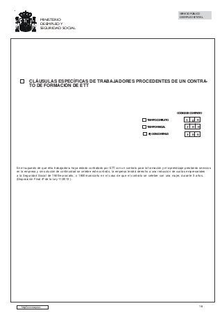 SERVICIO PÚBLICO
DE EMPLEO ESTATAL

MINISTERIO
DE EMPLEO Y
SEGURIDAD SOCIAL

CLÁUSULAS ESPECÍFICAS DE TRABAJADORES PROCEDENTES DE UN CONTRATO DE FORMACIÓN DE ETT

CÓDIGO DE CONTRATO
TIEMPO COMPLETO

1

0

0

TIEMPO PARCIAL

2

0

0

3

0

0

FIJO DISCONTINUO

En el supuesto de que el/la trabajador/a haya estado contratado por ETT con un contrato para la formación y el aprendizaje prestando servicios
en la empresa y sin solución de continuidad se celebre este contrato, la empresa tendrá derecho a una reducción de cuotas empresariales
a la Seguridad Social de 1500/euros/año, o 1800/euros/año en el caso de que el contrato se celebre con una mujer, durante 3 años.
(Disposición Final 4ª de la Ley 11/2013 ).

http://www.sepe.es

16

 