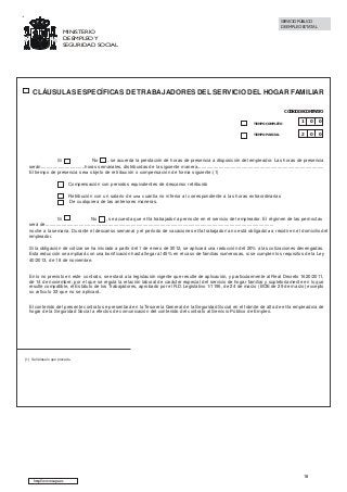 SERVICIO PÚBLICO
DE EMPLEO ESTATAL

MINISTERIO
DE EMPLEO Y
SEGURIDAD SOCIAL

CLÁUSULAS ESPECÍFICAS DE TRABAJADORES DEL SERVICIO DEL HOGAR FAMILIAR
CÓDIGO DE CONTRATO
TIEMPO COMPLETO

1

0

0

TIEMPO PARCIAL

2

0

0

Sí
No
, se acuerda la prestación de horas de presencia a disposición del empleador. Las horas de presencia
serán.................................horas semanales, distribuidas de la siguiente manera...............................................................................................
El tiempo de presencia sera objeto de retribución o compensación de forma siguiente:(1)
Compensación con periodos equivalentes de descanso retribuido
Retribución con un salario de una cuantia no inferior al correspondiente a las horas extraordinarias
De cualquiera de las anteriores maneras.

Sí
No
, se acuerda que el/la trabajador/a pernocte en el servicio del empleador. El régimen de las pernoctas
será de...........................................................................................................................................................................
.
noche a la semana. Durante el descanso semanal y el período de vacaciones el/la trabajador/a no está obligado/a a residir en el domicilio del
empleador.
Si la obligación de cotizar se ha iniciado a partir del 1 de enero de 2012, se aplicará una reducción del 20% a las cotizaciones devengadas.
Esta reducción se ampliará con una bonificación hasta llegar al 45% en el caso de familias numerosas, si se cumplen los requisitos de la Ley
40/2013, de 18 de noviembre.

En lo no previsto en este contrato, se estará a la legislación vigente que resulte de aplicación, y particularmente al Real Decreto 1620/2011,
de 14 de noviembre, por el que se regula la relación laboral de carácter especial del servicio de hogar familiar y supletoriamente en lo que
resulte compatible, el Estatuto de los Trabajadores, aprobado por el R.D.Legislativo 1/1195, de 24 de marzo (BOE de 29 de marzo) excepto
su artículo 33 que no se aplicará.
El contenido del presente contrato se presentará en la Tesorería General de la Seguridad Social en el trámite de alta de el/la empleado/a de
hogar de la Seguridad Social a efectos de comunicación del contenido del contrato al Servicio Público de Empleo.

(1) Señálese lo que proceda.

http://www.sepe.es

18

 