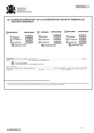 SERVICIO PÚBLICO
DE EMPLEO ESTATAL

MINISTERIO
DE EMPLEO Y
SEGURIDAD SOCIAL

CLAÚSULAS ESPECÍFICAS DE LA CONVERSIÓN DE CONTRATO TEMPORAL EN
CONTRATO INDEFINIDO

TIEMPO COMPLETO

CÓDIGO DE CONTRATO

TIEMPO PARCIAL

1

3

9

PERSONAS CON
DISCAPACIDAD

CON BONIFICACIÓN

1

0

9

CON BONIFICACIÓN

SIN BONIFICACIÓN

1

8

9

SIN BONIFICACIÓN

PERSONAS CON
DISCAPACIDAD

CON REDUCCIÓN DE CUOTAS

CÓDIGO DE CONTRATO

2

3

9

2

0

9

2

8

9

FIJO DISCONTINUO

CÓDIGO DE CONTRATO

3

3

CON BONIFICACIÓN

3

0 9

SIN BONIFICACIÓN

3

8

PERSONAS CON
DISCAPACIDAD

CON REDUCCIÓN DE CUOTAS

9

CON REDUCCIÓN DE CUOTAS

SIN REDUCCIÓN DE CUOTAS

9

SIN REDUCCIÓN DE CUOTAS

SIN REDUCCIÓN DE CUOTAS

COMUNICAN a los Servicios Públicos de Empleo de ........................................................................................................................., que con
fecha ..................................................., han acordado la CONVERSIÓN en :
Contrato INDEFINIDO
Contrato INDEFINIDO con jornada fija-discontinua
De un contrato (1)..............................................................................................................................................................................................celebrado por las partes arriba mencionadas el día ..............................................., y que fue registrado o comunicado al Servicio Público de
Empleo de ...................................................................... en fecha ............................................., y con el número ........................................ .

,

(1) Indiquese la modalidad de contrato temporal que se transforma y señále que opción esta de acuerdo con la jornada pactada. Solo se pueden transformar con derecho a bonificación los contratos en prácticas
y que se de la situación de relevo y de sustitución por anticipación de la edad de jubilación, cualquiera que sea la fecha de su celebración.

20
http://www.sepe.es

 