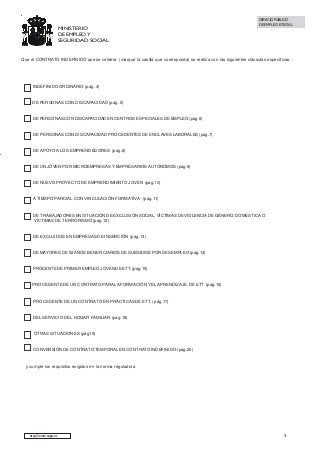 MINISTERIO
DE EMPLEO Y
SEGURIDAD SOCIAL

SERVICIO PÚBLICO
DE EMPLEO ESTATAL

Que el CONTRATO INDEFINIDO que se celebra (marque la casilla que corresponda) se realiza con las siguientes cláusulas específicas: :

INDEFINIDO ORDINARIO (pag. 4)

DE PERSONAS CON DISCAPACIDAD (pag. 5)

DE PERSONAS CON DISCAPACIDAD EN CENTROS ESPECIALES DE EMPLEO (pag.6)

DE PERSONAS CON DISCAPACIDAD PROCEDENTES DE ENCLAVES LABORALES (pag.7)

DE APOYO A LOS EMPRENDEDORES (pag.8)

DE UN JÓVEN POR MICROEMPRESAS Y EMPRESARIOS AUTÓNOMOS (pag.9)

DE NUEVO PROYECTO DE EMPRENDIMIENTO JOVEN (pag.10)

A TIEMPO PARCIAL CON VINCULACIÓN FORMATIVA (pag.11)

DE TRABAJADORES EN SITUACIÓN DE EXCLUSIÓN SOCIAL, VÍCTIMAS DE VIOLENCIA DE GÉNERO, DOMESTICA O
VÍCTIMAS DE TERRORISMO (pag.12)

DE EXCLUIDOS EN EMPRESAS DE INSERCIÓN (pag.13)

DE MAYORES DE 52 AÑOS BENEFICIARIOS DE SUBSIDIOS POR DESEMPLEO (pag.14)

PROCENTE DE PRIMER EMPLEO JOVEN DE ETT. (pag.15)

PROCEDENTE DE UN CONTRATO PARA LA FORMACIÓN Y EL APRENDIZAJE DE ETT (pag.16)

PROCEDENTE DE UN CONTRATO EN PRÁCTICAS DE ETT. ( pág 17)

DEL SERVICIO DEL HOGAR FAMILIAR (pag.18)

OTRAS SITUACIONES (pág19)

CONVERSIÓN DE CONTRATO TEMPORAL EN CONTRATO INDEFINIDO (pag.20)

y cumple los requisitos exigidos en la norma reguladora

http://www.sepe.es

3

 