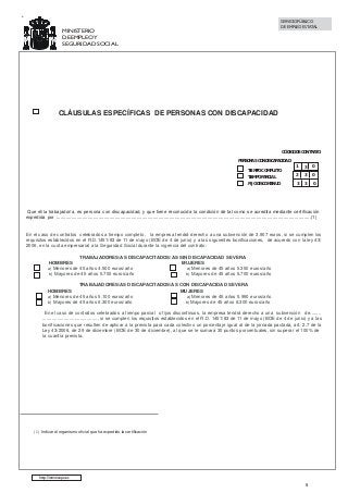 SERVICIO PÚBLICO
DE EMPLEO ESTATAL

MINISTERIO
DE EMPLEO Y
SEGURIDAD SOCIAL

CLÁUSULAS ESPECÍFICAS DE PERSONAS CON DISCAPACIDAD

CÓDIGO DE CONTRATO
PERSONAS CON DISCAPACIDAD

1

3

0

TIEMPO PARCIAL

2

3

0

FIJO DISCONTINUO

3

3

0

TIEMPO COMPLETO

Que el/la trabajador/a, es persona con discapacidad, y que tiene reconocida la condición de tal como se acredita mediante certificación
expedida por :..........................................................................................................................................................................................(1)

En el caso de contratos celebrados a tiempo completo, la empresa tendrá derecho a una subvención de 3.907 euros, si se cumplen los
requisitos establecidos en el R.D.1451/83 de 11 de mayo (BOE de 4 de junio) y a las siguientes bonificaciones, de acuerdo con la ley 43/
2006, en la cuota empresarial a la Seguridad Social durante la vigencia del contrato:
TRABAJADORES/AS DISCAPACITADOS/AS SIN DISCAPACIDAD SEVERA
HOMBRES
MUJERES
a) Menores de 45 años 4.500 euros/año
a) Menores de 45 años 5.350 euros/año
b) Mayores de 45 años 5.700 euros/año
b) Mayores de 45 años 5.700 euros/año
TRABAJADORES/AS DISCAPACITADOS/AS CON DISCAPACIDAD SEVERA
HOMBRES
MUJERES
a) Menores de 45 años 5.100 euros/año
a) Menores de 45 años 5.950 euros/año
b) Mayores de 45 años 6.300 euros/año
b) Mayores de 45 años 6.300 euros/año
En el caso de contratos celebrados a tiempo parcial o fijos discontinuos, la empresa tendrá derecho a una subvención de........
.......................................... si se cumplen los requisitos establecidos en el R.D. 1451/83 de 11 de mayo (BOE de 4 de junio) y a las
bonificaciones que resulten de aplicar a la prevista para cada colectivo un porcentaje igual al de la jornada pactada, art. 2.7 de la
Ley 43/2006, de 29 de diciembre (BOE de 30 de diciembre), al que se le sumará 30 puntos porcentuales, sin superar el 100% de
la cuantía prevista.

(1) Indicar el organismo oficial que ha expedido la certificación

http://www.sepe.es

5

 