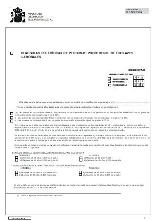 SERVICIO PÚBLICO
DE EMPLEO ESTATAL

MINISTERIO
DE EMPLEO Y
SEGURIDAD SOCIAL

CLÁUSULAS ESPECÍFICAS DE PERSONAS PROCEDENTE DE ENCLAVES
LABORALES

CÓDIGO DE CONTRATO
PERSONAS CON DISCAPACIDAD
TIEMPO COMPLETO
TIEMPO PARCIAL

1

3

0

2

3

0

FIJO DISCONTINUO

3

3

0

El/la trabajador/a del enclave discapacitado/a, como se acredita en la certificación expedida por (1)..........................................................
.....................................................................................................................................................................................................................
Y que presenta especiales dificultades para el acceso al mercado ordinario de trabajo y está incluido en:
a ) Las personas con parálisis cerebral, las personas con enfermedad mental o las personas con discapacidad intelectual, con un grado de
minusvalía reconocido igual o superior al 33%.
b) Las personas con discapacidad física o sensorial, con un grado de minusvalía reconocido igual o superior al 65%.
c) Las mujeres con discapacidad con un grado de minusvalía reconocido igual o superior al 33%.
En el caso de contratos celebrados con los/as trabajadores/as incluidos/as en los apartados a) y b), celebrados a tiempo completo, la
empresa tendrá derecho a una subvención de 7.814 euros, si se cumplen los requisitos establecidos en el R.D. 290/2004 de 20 de febrero
(BOE de 21 de febrero). Si el contrato se celebra a tiempo parcial esta subvención se reducirá proporcionalmente,
En el caso de contratos celebrados con las trabajadoras incluidas en el apartado c) a tiempo completo, la empresa tendrá derecho a una
subvención de 3.907 euros, si se cumplen los requisitos establecidos en el en el R.D. 290/2004 de 20 de febrero (BOE de 21 de febrero). Si
el contrato se celebra a tiempo parcial esta subvención se reducirá proporcionalmente,
Si el contrato se celebra a tiempo completo, la bonificación anual de la cuota empresarial a la Seguridad Social durante toda la vigencia del
contrato será la siguiente:
TRABAJADORES/AS DISCAPACITADOS/AS SIN DISCAPACIDAD SEVERA
HOMBRES
MUJERES
a)Menores de 45 años 4.500 euros/año
a)Menores de 45 años 5.350
b)Mayores de 45 años 5.700 euros/año
b)Mayores de 45 años 5.700 euros/año
TRABAJADORES/AS DISCAPACITADOS/AS CON DISCAPACIDAD SEVERA
HOMBRES
a)Menores de 45 años 5.100 euros/año
b)Mayores de 45 años 6.300 euros/año

MUJERES

a)Menores de 45 años 5.950 euros/año
b)Mayores de 45 años 6.300 euros/año

Si el contrato se celebra a tiempo parcial la bonificación anual de la cuota empresarial a la Seguridad Social será según los porcentajes
establecidos en el art. 7.2 de la ley 43/2006.

(1)

Indicar el organismo oficial que ha emitido la certificación .

http://www.sepe.es

7

 