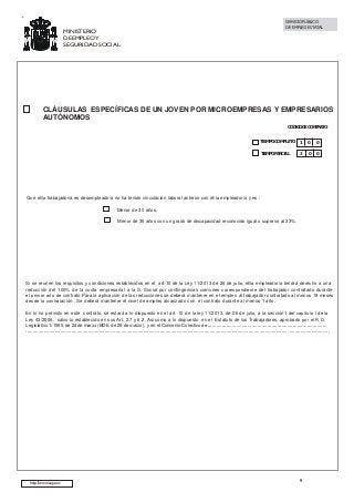 MINISTERIO
DE EMPLEO Y
SEGURIDAD SOCIAL

SERVICIO PÚBLICO
DE EMPLEO ESTATAL

CLÁUSULAS ESPECÍFICAS DE UN JOVEN POR MICROEMPRESAS Y EMPRESARIOS
AUTÓNOMOS
CÓDIGO DE CONTRATO
TIEMPO COMPLETO

1

0

0

TIEMPO PARCIAL

2

0

0

Que el/la trabajador/a es desempleado/a no ha tenido vinculación laboral anterior con el/la empleador/a y es :
Menor de 30 años.
Menor de 35 años con un grado de discapacidad reconocido igual o superior al 33%.

Si se reunen los requisitos y condiciones establecidos en el art.10 de la Ley 11/2013 de 26 de julio, el/la empleador/a tendrá derecho a una
reducción del 100% de la cuota empresarial a la S. Social por contingencias comunes correspondiente del trabajador contratado durante
el primer año de contrato.Para la aplicación de las reducciones se deberá mantener en el empleo al trabajador contratado al menos 18 meses
desde la contratación . Se deberá mantener el nivel de empleo alcanzado con el contrato durante al menos 1 año.
En lo no previsto en este contrato, se estará a lo dispuesto en el art. 10 de la ley 11/2013, de 26 de julio, a la sección I del capítulo I de la
Ley 43/2006, salvo lo establecido en sus Art. 2.7 y 6.2. Asi como a lo dispuesto en el Estatuto de los Trabajadores, aprobado por el R.D.
Legislativo 1/1995, de 24 de marzo (BOE. de 29 de marzo), y en el Convenio Colectivo de ....................................................................................

............................................................................................................................................................................................. ..............................

http://www.sepe.es

9

 