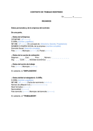 CONTRATO DE TRABAJO INDEFINIDO
En ________, a ________
REUNIDOS
Datos personales y de la empresa del contrato:
De una parte,
.- Datos de la Empresa
CIF/NIF/NIE: (nº ---------)
D./DÑA.:(nombre y apellidos)
NIF./NIE: (nº ---------) En concepto de: (Director/a, Gerente, Propietario/a)
NOMBRE O RAZÓN SOCIAL de la empresa :(nombre completo)
Domicilio Social: (dirección completa)
País: (---------) Municipio: (---------) C. Postal: (---------)
.- Datos de la cuenta de cotización
Régimen : _ _ _ _ Cod. : _ _ Prov.: _ _ Número : _ _ _ _ _ _ _ _ _
Dig.: _ _ Contr. : _ _ Actividad económica: _ _
.- Datos del centro de trabajo
País: (---------) Municipio: (---------)
En adelante, la "EMPLEADORA".
.- Datos del/de la trabajador/a D./DÑa.
D./DÑA.:(nombre y apellidos)
NIF./NIE: (nº ---------) Fecha de nacimiento: (--/--/----)
Número de afiliación S.S.:(-------------------------)
Nivel formativo: (---------)
Nacionalidad: (---------)
País domicilio: (---------) Municipio del domicilio: (---------)
En adelante, el "TRABAJADOR".
 