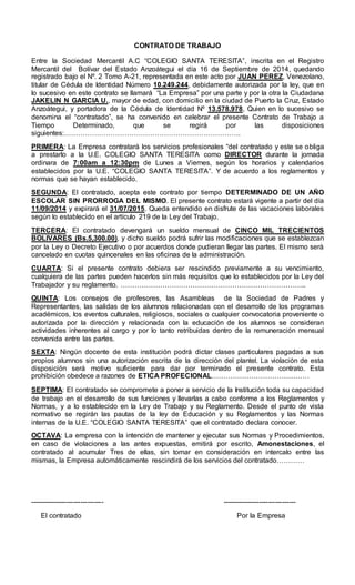 CONTRATO DE TRABAJO
Entre la Sociedad Mercantil A.C “COLEGIO SANTA TERESITA”, inscrita en el Registro
Mercantil del Bolívar del Estado Anzoátegui el día 16 de Septiembre de 2014, quedando
registrado bajo el Nº. 2 Tomo A-21, representada en este acto por JUAN PEREZ, Venezolano,
titular de Cédula de Identidad Número 10.249.244, debidamente autorizada por la ley, que en
lo sucesivo en este contrato se llamará “La Empresa” por una parte y por la otra la Ciudadana
JAKELIN N GARCIA U., mayor de edad, con domicilio en la ciudad de Puerto la Cruz, Estado
Anzoátegui, y portadora de la Cédula de Identidad Nº 13.578.978, Quien en lo sucesivo se
denomina el “contratado”, se ha convenido en celebrar el presente Contrato de Trabajo a
Tiempo Determinado, que se regirá por las disposiciones
siguientes:………………………………………………………………….
PRIMERA: La Empresa contratará los servicios profesionales “del contratado y este se obliga
a prestarlo a la U.E. COLEGIO SANTA TERESITA como DIRECTOR durante la jornada
ordinara de 7:00am a 12:30pm de Lunes a Viernes, según los horarios y calendarios
establecidos por la U.E. “COLEGIO SANTA TERESITA”. Y de acuerdo a los reglamentos y
normas que se hayan establecido.
SEGUNDA: El contratado, acepta este contrato por tiempo DETERMINADO DE UN AÑO
ESCOLAR SIN PRORROGA DEL MISMO. El presente contrato estará vigente a partir del día
11/09/2014 y expirará el 31/07/2015. Queda entendido en disfrute de las vacaciones laborales
según lo establecido en el artículo 219 de la Ley del Trabajo.
TERCERA: El contratado devengará un sueldo mensual de CINCO MIL TRECIENTOS
BOLIVARES (Bs.5,300.00), y dicho sueldo podrá sufrir las modificaciones que se establezcan
por la Ley o Decreto Ejecutivo o por acuerdos donde pudieran llegar las partes. El mismo será
cancelado en cuotas quincenales en las oficinas de la administración.
CUARTA: Si el presente contrato debiera ser rescindido previamente a su vencimiento,
cualquiera de las partes pueden hacerlos sin más requisitos que lo establecidos por la Ley del
Trabajador y su reglamento. ……………………………………………………………………..
QUINTA: Los consejos de profesores, las Asambleas de la Sociedad de Padres y
Representantes, las salidas de los alumnos relacionadas con el desarrollo de los programas
académicos, los eventos culturales, religiosos, sociales o cualquier convocatoria proveniente o
autorizada por la dirección y relacionada con la educación de los alumnos se consideran
actividades inherentes al cargo y por lo tanto retribuidas dentro de la remuneración mensual
convenida entre las partes.
SEXTA: Ningún docente de esta institución podrá dictar clases particulares pagadas a sus
propios alumnos sin una autorización escrita de la dirección del plantel. La violación de esta
disposición será motivo suficiente para dar por terminado el presente contrato. Esta
prohibición obedece a razones de ETICA PROFECIONAL……………………………………
SEPTIMA: El contratado se compromete a poner a servicio de la Institución toda su capacidad
de trabajo en el desarrollo de sus funciones y llevarlas a cabo conforme a los Reglamentos y
Normas, y a lo establecido en la Ley de Trabajo y su Reglamento. Desde el punto de vista
normativo se regirán las pautas de la ley de Educación y su Reglamentos y las Normas
internas de la U.E. “COLEGIO SANTA TERESITA” que el contratado declara conocer.
OCTAVA: La empresa con la intención de mantener y ejecutar sus Normas y Procedimientos,
en caso de violaciones a las antes expuestas, emitirá por escrito, Amonestaciones, el
contratado al acumular Tres de ellas, sin tomar en consideración en intercalo entre las
mismas, la Empresa automáticamente rescindirá de los servicios del contratado…………
-------------------------------- --------------------------------
El contratado Por la Empresa
 