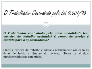 O Trabalhador Contratado pela Lei 9.601/98

O Trabalhador contratado pela nova modalidade tem
carteira de trabalho assinada? O tempo de serviço é
contato para a aposentadoria?


Claro, a carteira de trabalho é anotada normalmente contendo as
datas de início e término do contrato. Todos os direitos
previdenciários são garantidos.
 