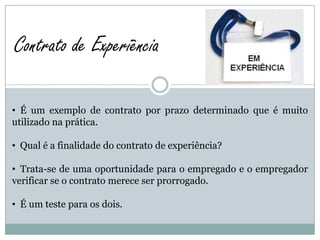 Contrato de Experiência

• É um exemplo de contrato por prazo determinado que é muito
utilizado na prática.

• Qual é a finalidade do contrato de experiência?

• Trata-se de uma oportunidade para o empregado e o empregador
verificar se o contrato merece ser prorrogado.

• É um teste para os dois.
 