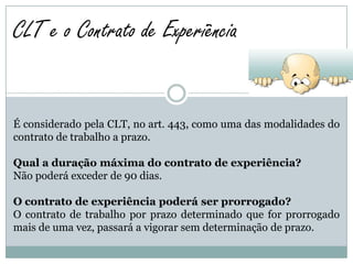 CLT e o Contrato de Experiência


É considerado pela CLT, no art. 443, como uma das modalidades do
contrato de trabalho a prazo.

Qual a duração máxima do contrato de experiência?
Não poderá exceder de 90 dias.

O contrato de experiência poderá ser prorrogado?
O contrato de trabalho por prazo determinado que for prorrogado
mais de uma vez, passará a vigorar sem determinação de prazo.
 