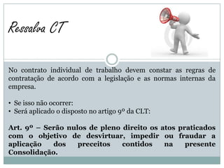 Ressalva CT

No contrato individual de trabalho devem constar as regras de
contratação de acordo com a legislação e as normas internas da
empresa.

• Se isso não ocorrer:
• Será aplicado o disposto no artigo 9º da CLT:

Art. 9º – Serão nulos de pleno direito os atos praticados
com o objetivo de desvirtuar, impedir ou fraudar a
aplicação   dos    preceitos   contidos    na    presente
Consolidação.
 