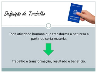 Definição de Trabalho

  Toda atividade humana que transforma a natureza a
                partir de certa matéria.




   Trabalho é transformação, resultado e benefício.
 