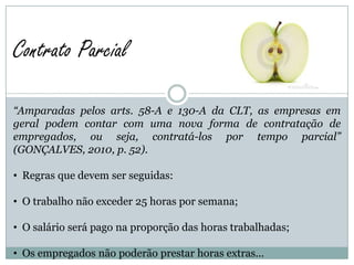 Contrato Parcial

“Amparadas pelos arts. 58-A e 130-A da CLT, as empresas em
geral podem contar com uma nova forma de contratação de
empregados, ou seja, contratá-los por tempo parcial”
(GONÇALVES, 2010, p. 52).

• Regras que devem ser seguidas:

• O trabalho não exceder 25 horas por semana;

• O salário será pago na proporção das horas trabalhadas;

• Os empregados não poderão prestar horas extras...
 