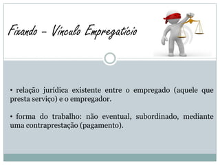 Fixando – Vínculo Empregatício


• relação jurídica existente entre o empregado (aquele que
presta serviço) e o empregador.

• forma do trabalho: não eventual, subordinado, mediante
uma contraprestação (pagamento).
 