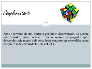 Complementando

Após o término de um contrato por prazo determinado, só poderá
ser firmado outro contrato com o mesmo empregado após
decorridos seis meses, sob pena desse contrato ser entendido como
por prazo indeterminado (CLT, art 452).
 