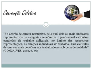 Convenção Coletiva

”é o acordo de caráter normativo, pelo qual dois ou mais sindicatos
representativos de categorias econômicas e profissional estipulam
condições de trabalho aplicáveis, no âmbito das respectivas
representações, às relações individuais do trabalho. Tais cláusulas
devem, ser mais benéficas aos trabalhadores sob pena de nulidade”
(GONÇALVES, 2010, p. 53)
 