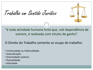 Trabalho em Sentido Jurídico

"é toda atividade humana lícita que, sob dependência de
       outrem, é realizada com intuito de ganho".

O Direito do Trabalho somente se ocupa do trabalho:

• Continuidade ou Habitualidade.
• Subordinação.
• Onerosidade (salário)
• Pessoalidade.
• Alteridade
 