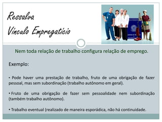 Ressalva
Vínculo Empregatício
   Nem toda relação de trabalho configura relação de emprego.

Exemplo:

• Pode haver uma prestação de trabalho, fruto de uma obrigação de fazer
pessoal, mas sem subordinação (trabalho autônomo em geral).

• Fruto de uma obrigação de fazer sem pessoalidade nem subordinação
(também trabalho autônomo).

• Trabalho eventual (realizado de maneira esporádica, não há continuidade.
 