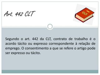 Art. 442 CLT


Segundo o art. 442 da CLT, contrato de trabalho é o
acordo tácito ou expresso correspondente à relação de
emprego. O consentimento a que se refere o artigo pode
ser expresso ou tácito.
 