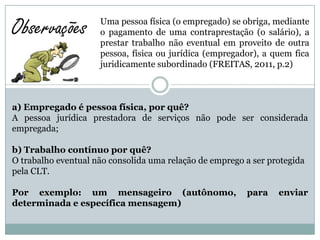 Observações          Uma pessoa física (o empregado) se obriga, mediante
                     o pagamento de uma contraprestação (o salário), a
                     prestar trabalho não eventual em proveito de outra
                     pessoa, física ou jurídica (empregador), a quem fica
                     juridicamente subordinado (FREITAS, 2011, p.2)



a) Empregado é pessoa física, por quê?
A pessoa jurídica prestadora de serviços não pode ser considerada
empregada;

b) Trabalho contínuo por quê?
O trabalho eventual não consolida uma relação de emprego a ser protegida
pela CLT.

Por exemplo: um mensageiro (autônomo,                    para    enviar
determinada e específica mensagem)
 