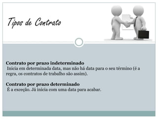 Tipos de Contrato


Contrato por prazo indeterminado
 Inicia em determinada data, mas não há data para o seu término (é a
regra, os contratos de trabalho são assim).

Contrato por prazo determinado
É a exceção. Já inicia com uma data para acabar.
 