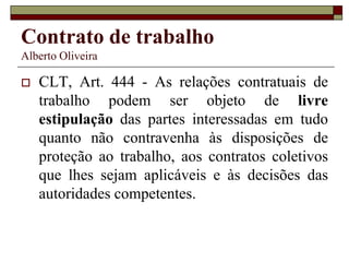 Contrato de trabalho
Alberto Oliveira
 CLT, Art. 444 - As relações contratuais de
trabalho podem ser objeto de livre
estipulação das partes interessadas em tudo
quanto não contravenha às disposições de
proteção ao trabalho, aos contratos coletivos
que lhes sejam aplicáveis e às decisões das
autoridades competentes.
 