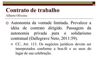 Contrato de trabalho
Alberto Oliveira
 Autonomia da vontade limitada. Prevalece a
idéia de contrato dirigido. Passagem da
autonomia privada para o solidarismo
contratual (Dallegrave Neto, 2011:59).
 CC, Art. 113. Os negócios jurídicos devem ser
interpretados conforme a boa-fé e os usos do
lugar de sua celebração.
 