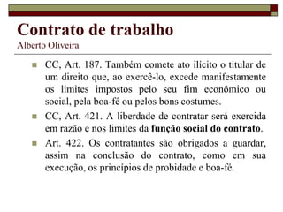 Contrato de trabalho
Alberto Oliveira
 CC, Art. 187. Também comete ato ilícito o titular de
um direito que, ao exercê-lo, excede manifestamente
os limites impostos pelo seu fim econômico ou
social, pela boa-fé ou pelos bons costumes.
 CC, Art. 421. A liberdade de contratar será exercida
em razão e nos limites da função social do contrato.
 Art. 422. Os contratantes são obrigados a guardar,
assim na conclusão do contrato, como em sua
execução, os princípios de probidade e boa-fé.
 