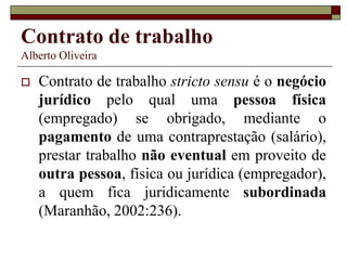 Contrato de trabalho
Alberto Oliveira
 Contrato de trabalho stricto sensu é o negócio
jurídico pelo qual uma pessoa física
(empregado) se obrigado, mediante o
pagamento de uma contraprestação (salário),
prestar trabalho não eventual em proveito de
outra pessoa, física ou jurídica (empregador),
a quem fica juridicamente subordinada
(Maranhão, 2002:236).
 