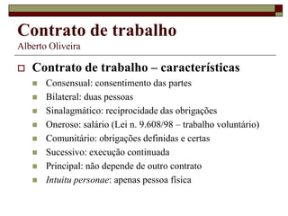 Contrato de trabalho
Alberto Oliveira
 Contrato de trabalho – características
 Consensual: consentimento das partes
 Bilateral: duas pessoas
 Sinalagmático: reciprocidade das obrigações
 Oneroso: salário (Lei n. 9.608/98 – trabalho voluntário)
 Comunitário: obrigações definidas e certas
 Sucessivo: execução continuada
 Principal: não depende de outro contrato
 Intuitu personae: apenas pessoa física
 
