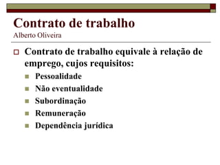 Contrato de trabalho
Alberto Oliveira
 Contrato de trabalho equivale à relação de
emprego, cujos requisitos:
 Pessoalidade
 Não eventualidade
 Subordinação
 Remuneração
 Dependência jurídica
 