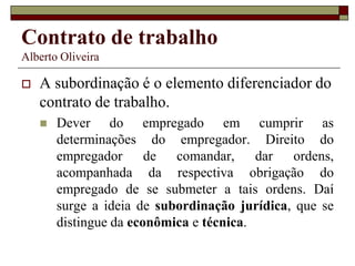 Contrato de trabalho
Alberto Oliveira
 A subordinação é o elemento diferenciador do
contrato de trabalho.
 Dever do empregado em cumprir as
determinações do empregador. Direito do
empregador de comandar, dar ordens,
acompanhada da respectiva obrigação do
empregado de se submeter a tais ordens. Daí
surge a ideia de subordinação jurídica, que se
distingue da econômica e técnica.
 