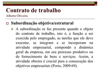 Contrato de trabalho
Alberto Oliveira
 Subordinação objetiva/estrutural
 A subordinação se faz presente quando o objeto
do contrato de trabalho, isto é, a função a ser
exercida pelo empregado, as tarefas que ele deve
executar, se integram e se incorporam na
atividade empresarial, compondo a dinâmica
geral da empresa, em seu processo produtivo ou
de fornecimento de bens e serviços. Assim, a
atividade obreira é crucial para a consecução dos
objetivos empresariais (Porto, 2009:69).
 