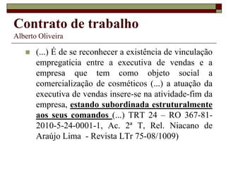 Contrato de trabalho
Alberto Oliveira
 (...) É de se reconhecer a existência de vinculação
empregatícia entre a executiva de vendas e a
empresa que tem como objeto social a
comercialização de cosméticos (...) a atuação da
executiva de vendas insere-se na atividade-fim da
empresa, estando subordinada estruturalmente
aos seus comandos (...) TRT 24 – RO 367-81-
2010-5-24-0001-1, Ac. 2ª T, Rel. Niacano de
Araújo Lima - Revista LTr 75-08/1009)
 