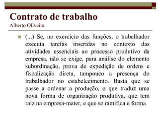 Contrato de trabalho
Alberto Oliveira
 (...) Se, no exercício das funções, o trabalhador
executa tarefas inseridas no contexto das
atividades essenciais ao processo produtivo da
empresa, não se exige, para análise do elemento
subordinação, prova de expedição de ordens e
fiscalização direta, tampouco a presença do
trabalhador no estabelecimento. Basta que se
passe a ordenar a produção, o que traduz uma
nova forma de organização produtiva, que tem
raiz na empresa-mater, e que se ramifica e forma
 