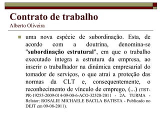 Contrato de trabalho
Alberto Oliveira
 uma nova espécie de subordinação. Esta, de
acordo com a doutrina, denomina-se
"subordinação estrutural", em que o trabalho
executado integra a estrutura da empresa, ao
inserir o trabalhador na dinâmica empresarial do
tomador de serviços, o que atrai a proteção das
normas da CLT e, consequentemente, o
reconhecimento de vínculo de emprego, (...) (TRT-
PR-19255-2009-014-09-00-6-ACO-32520-2011 - 2A. TURMA -
Relator: ROSALIE MICHAELE BACILA BATISTA - Publicado no
DEJT em 09-08-2011).
 