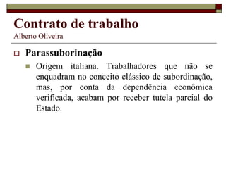 Contrato de trabalho
Alberto Oliveira
 Parassuborinação
 Origem italiana. Trabalhadores que não se
enquadram no conceito clássico de subordinação,
mas, por conta da dependência econômica
verificada, acabam por receber tutela parcial do
Estado.
 