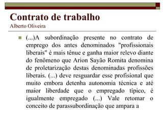 Contrato de trabalho
Alberto Oliveira
 (...)A subordinação presente no contrato de
emprego dos antes denominados "profissionais
liberais" é mais tênue e ganha maior relevo diante
do fenômeno que Arion Sayão Romita denomina
de proletarização destas denominadas profissões
liberais. (...) deve resguardar esse profisional que
muito embora detenha autonomia técnica e até
maior liberdade que o empregado típico, é
igualmente empregado (...) Vale retomar o
conceito de parassubordinação que ampara a
 