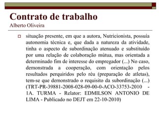 Contrato de trabalho
Alberto Oliveira
 situação presente, em que a autora, Nutricionista, possuía
autonomia técnica e, que dada a natureza da atividade,
tinha o aspecto de subordinação atenuado e substituído
por uma relação de colaboração mútua, mas orientada a
determinado fim de interesse do empregador (...) No caso,
demonstrada a cooperação, com orientação pelos
resultados perquiridos pelo réu (preparação de atletas),
tem-se que demonstrado o requisito da subordinação (...)
(TRT-PR-39881-2008-028-09-00-0-ACO-33753-2010 -
1A. TURMA - Relator: EDMILSON ANTONIO DE
LIMA - Publicado no DEJT em 22-10-2010)
 
