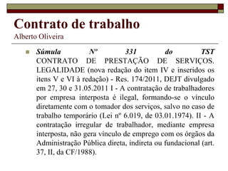 Contrato de trabalho
Alberto Oliveira
 Súmula Nº 331 do TST
CONTRATO DE PRESTAÇÃO DE SERVIÇOS.
LEGALIDADE (nova redação do item IV e inseridos os
itens V e VI à redação) - Res. 174/2011, DEJT divulgado
em 27, 30 e 31.05.2011 I - A contratação de trabalhadores
por empresa interposta é ilegal, formando-se o vínculo
diretamente com o tomador dos serviços, salvo no caso de
trabalho temporário (Lei nº 6.019, de 03.01.1974). II - A
contratação irregular de trabalhador, mediante empresa
interposta, não gera vínculo de emprego com os órgãos da
Administração Pública direta, indireta ou fundacional (art.
37, II, da CF/1988).
 