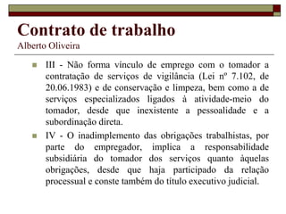 Contrato de trabalho
Alberto Oliveira
 III - Não forma vínculo de emprego com o tomador a
contratação de serviços de vigilância (Lei nº 7.102, de
20.06.1983) e de conservação e limpeza, bem como a de
serviços especializados ligados à atividade-meio do
tomador, desde que inexistente a pessoalidade e a
subordinação direta.
 IV - O inadimplemento das obrigações trabalhistas, por
parte do empregador, implica a responsabilidade
subsidiária do tomador dos serviços quanto àquelas
obrigações, desde que haja participado da relação
processual e conste também do título executivo judicial.
 