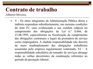Contrato de trabalho
Alberto Oliveira
 V - Os entes integrantes da Administração Pública direta e
indireta respondem subsidiariamente, nas mesmas condições
do item IV, caso evidenciada a sua conduta culposa no
cumprimento das obrigações da Lei n.º 8.666, de
21.06.1993, especialmente na fiscalização do cumprimento
das obrigações contratuais e legais da prestadora de serviço
como empregadora. A aludida responsabilidade não decorre
de mero inadimplemento das obrigações trabalhistas
assumidas pela empresa regularmente contratada. VI – A
responsabilidade subsidiária do tomador de serviços abrange
todas as verbas decorrentes da condenação referentes ao
período da prestação laboral.
 