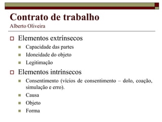 Contrato de trabalho
Alberto Oliveira
 Elementos extrínsecos
 Capacidade das partes
 Idoneidade do objeto
 Legitimação
 Elementos intrínsecos
 Consentimento (vícios de consentimento – dolo, coação,
simulação e erro).
 Causa
 Objeto
 Forma
 
